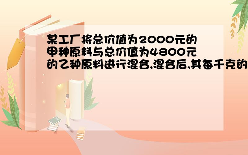 某工厂将总价值为2000元的甲种原料与总价值为4800元的乙种原料进行混合,混合后,其每千克的平均价比原甲种原料每千克的平均价少3元,比乙种原料每千克的平均价多1元,求混合后每千克的平