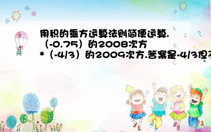 用积的乘方运算法则简便运算.（-0.75）的2008次方*（-4/3）的2009次方.答案是-4/3但不知道怎么简便算.还有：（1又1/2）的6次方*8的2次方.答案3的6次方.还有：2的100次方*（-4）的100次方*（0.125）