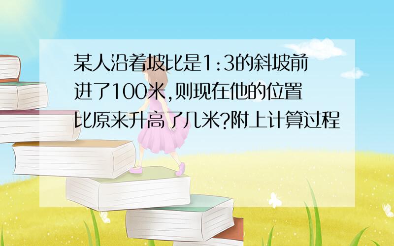 某人沿着坡比是1:3的斜坡前进了100米,则现在他的位置比原来升高了几米?附上计算过程