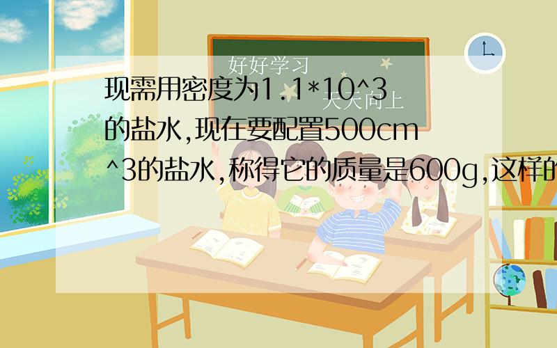 现需用密度为1.1*10^3的盐水,现在要配置500cm^3的盐水,称得它的质量是600g,这样的盐水是否合乎要求?如不符合要求,需加盐还是加水?加多少?