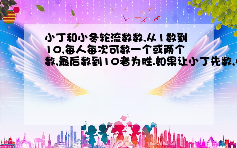 小丁和小冬轮流数数,从1数到10,每人每次可数一个或两个数,最后数到10者为胜.如果让小丁先数,小丁应该怎样数数才能保证取胜?怎么 回答?