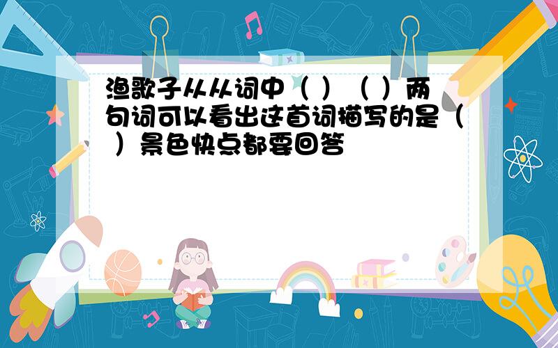 渔歌子从从词中（ ）（ ）两句词可以看出这首词描写的是（ ）景色快点都要回答