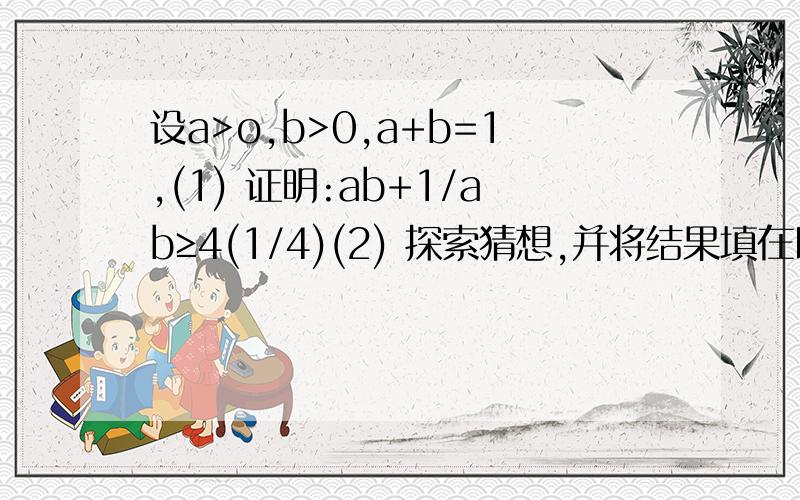 设a>o,b>0,a+b=1,(1) 证明:ab+1/ab≥4(1/4)(2) 探索猜想,并将结果填在以下括号内a设a＞o,b＞0,a+b=1,（1） 证明：ab+1/ab≥4(1/4)（2） 探索猜想,并将结果填在以下括号内a2b2+1/a2b2≥();a3b3+1/a3b3≥()（3） 由（