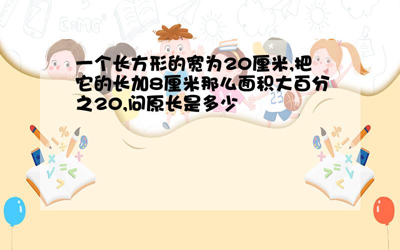 一个长方形的宽为20厘米,把它的长加8厘米那么面积大百分之20,问原长是多少