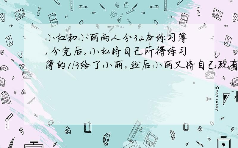 小红和小丽两人分32本练习簿,分完后,小红将自己所得练习簿的1/3给了小丽,然后小丽又将自己现有练习簿的1/3给了小红,最后小红又将自己现有练习簿的1/3给了小丽,这时两人的练习簿正好相等