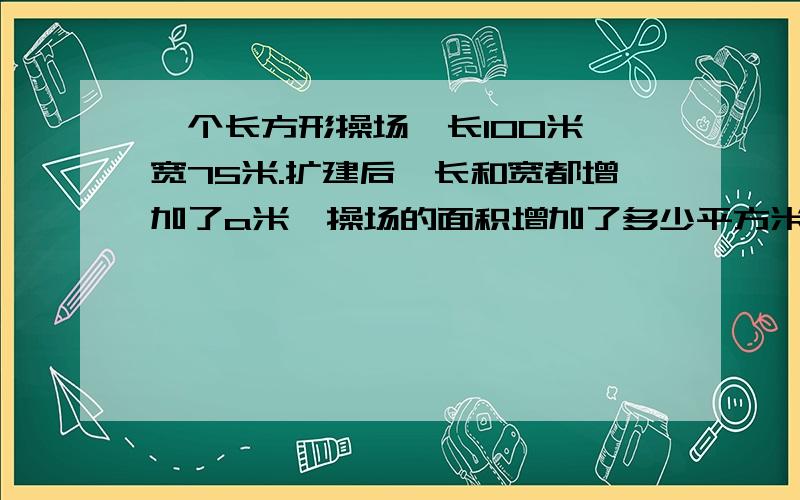 一个长方形操场,长100米,宽75米.扩建后,长和宽都增加了a米,操场的面积增加了多少平方米@给我讲讲