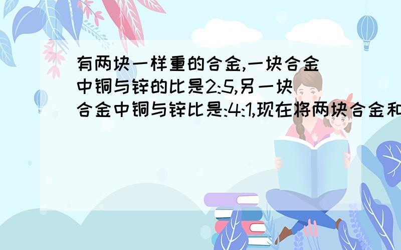 有两块一样重的合金,一块合金中铜与锌的比是2:5,另一块合金中铜与锌比是:4:1,现在将两块合金和成一块,求新合金中铜与锌的比.