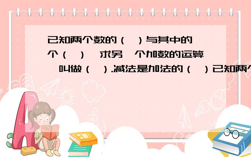 已知两个数的（ ）与其中的一个（ ）,求另一个加数的运算,叫做（ ）.减法是加法的（ ）已知两个数的（ ）与其中的一个（ ）,求另一个加数的运算,叫做（ ）.减法是加法的（ ）