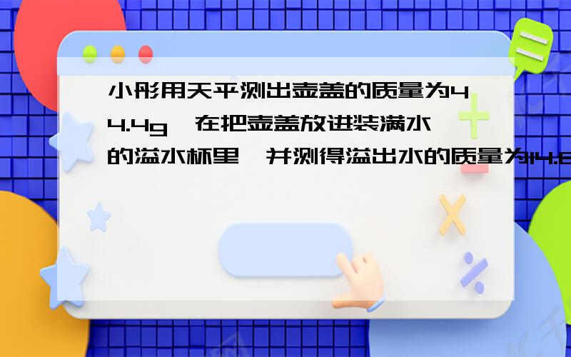 小彤用天平测出壶盖的质量为44.4g,在把壶盖放进装满水的溢水杯里,并测得溢出水的质量为14.8g.请算出这种材料的密度.如果测得整个空茶壶的质量为159g,则该茶壶所用的材料的体积为多大?