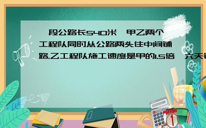 一段公路长540米,甲乙两个工程队同时从公路两头往中间铺路.乙工程队施工速度是甲的1.5倍,六天铺完这段公路.甲乙两队每天各铺多少米?（不用方程）