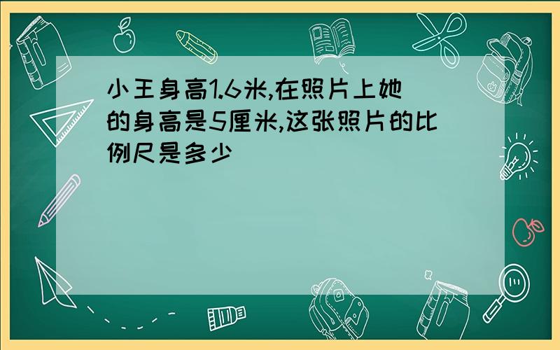 小王身高1.6米,在照片上她的身高是5厘米,这张照片的比例尺是多少