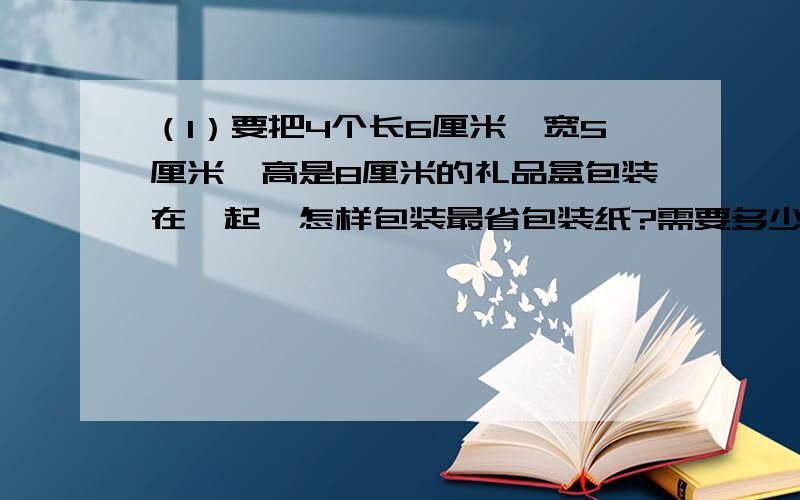 （1）要把4个长6厘米、宽5厘米、高是8厘米的礼品盒包装在一起,怎样包装最省包装纸?需要多少包装纸?（2）一个长方体,如果长增加2厘米,则体积增加40立方厘米；如果宽增加3厘米,则体积增加