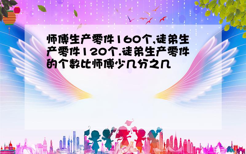 师傅生产零件160个,徒弟生产零件120个.徒弟生产零件的个数比师傅少几分之几