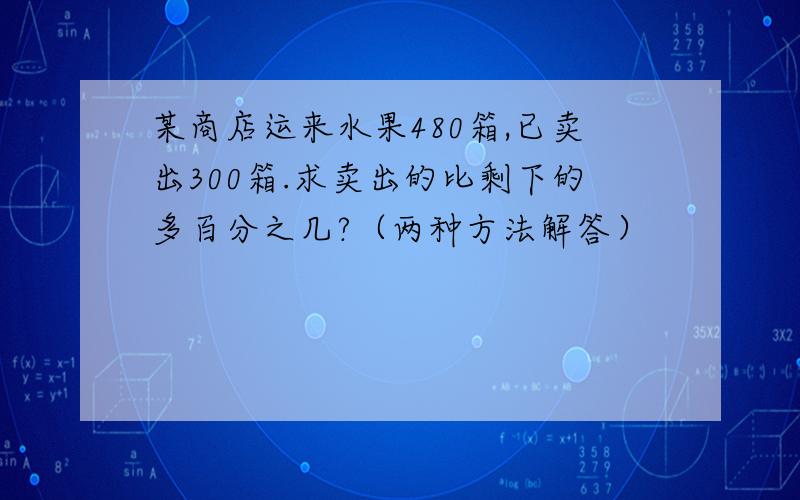 某商店运来水果480箱,已卖出300箱.求卖出的比剩下的多百分之几?（两种方法解答）