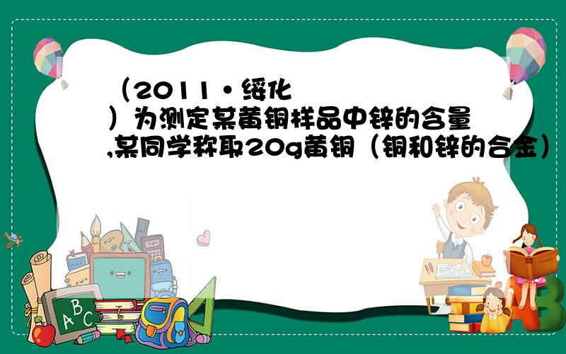 （2011•绥化）为测定某黄铜样品中锌的含量,某同学称取20g黄铜（铜和锌的合金）样品于烧杯中,向其中加入稀硫酸至不再产生气泡为止,共消耗100g质量分数为9.8%的稀硫酸,请计算：（1）该