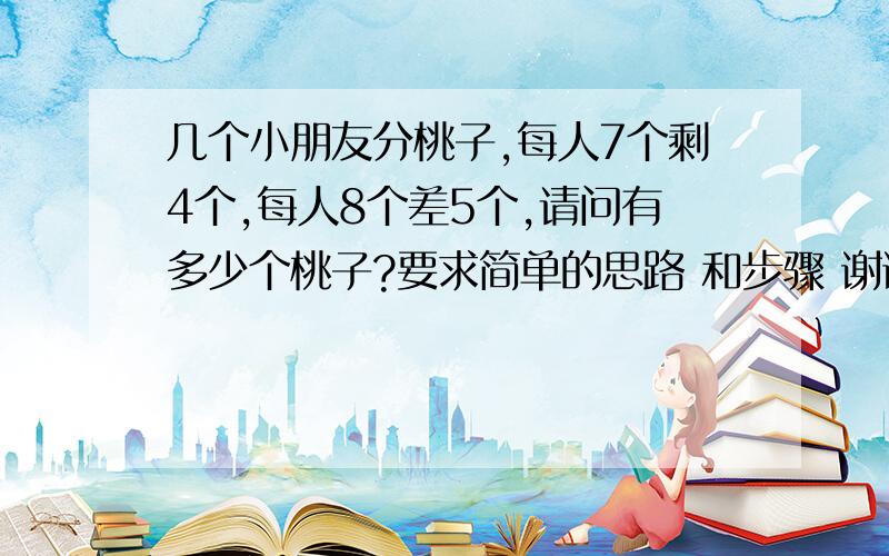 几个小朋友分桃子,每人7个剩4个,每人8个差5个,请问有多少个桃子?要求简单的思路 和步骤 谢谢