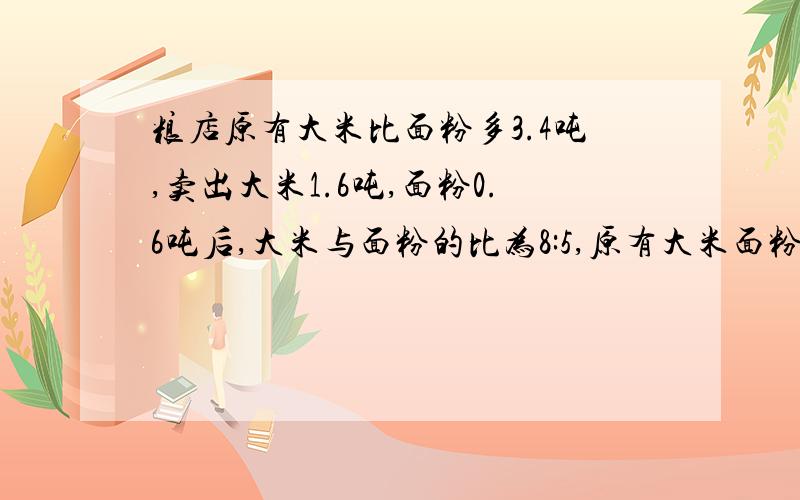 粮店原有大米比面粉多3.4吨,卖出大米1.6吨,面粉0.6吨后,大米与面粉的比为8:5,原有大米面粉各多少吨?