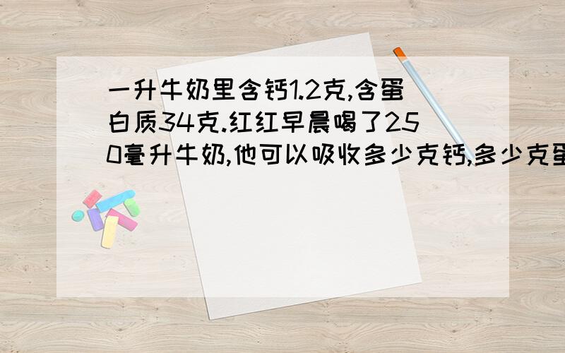 一升牛奶里含钙1.2克,含蛋白质34克.红红早晨喝了250毫升牛奶,他可以吸收多少克钙,多少克蛋白质