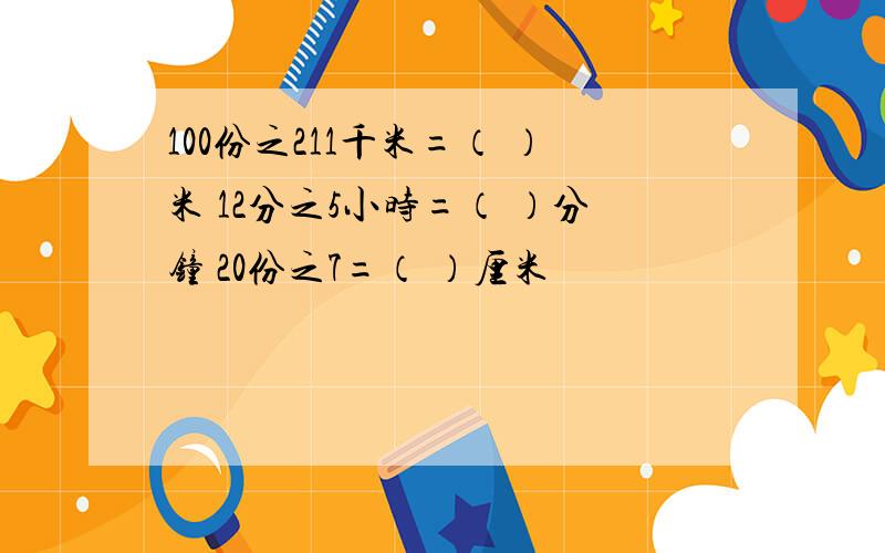 100份之211千米=（ ）米 12分之5小时=（ ）分钟 20份之7=（ ）厘米