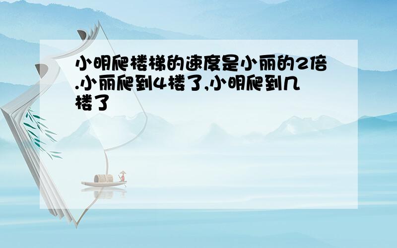 小明爬楼梯的速度是小丽的2倍.小丽爬到4楼了,小明爬到几楼了