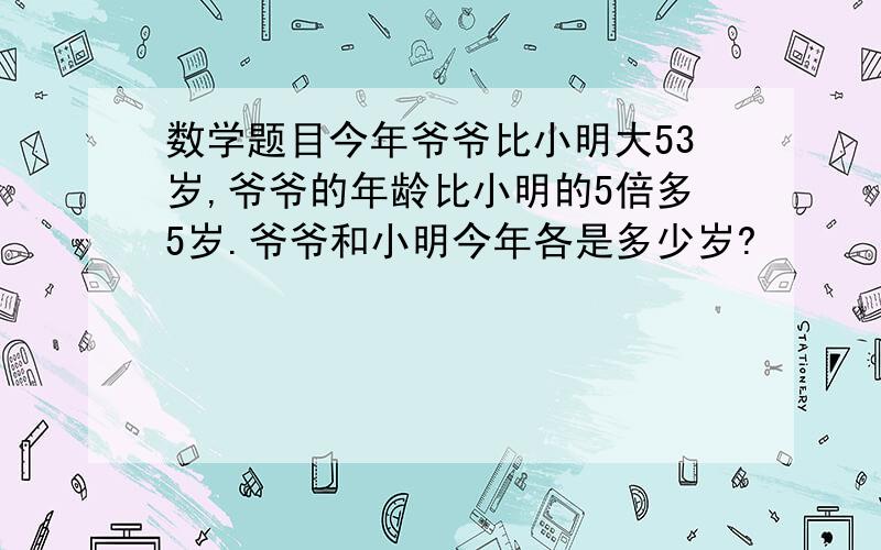 数学题目今年爷爷比小明大53岁,爷爷的年龄比小明的5倍多5岁.爷爷和小明今年各是多少岁?