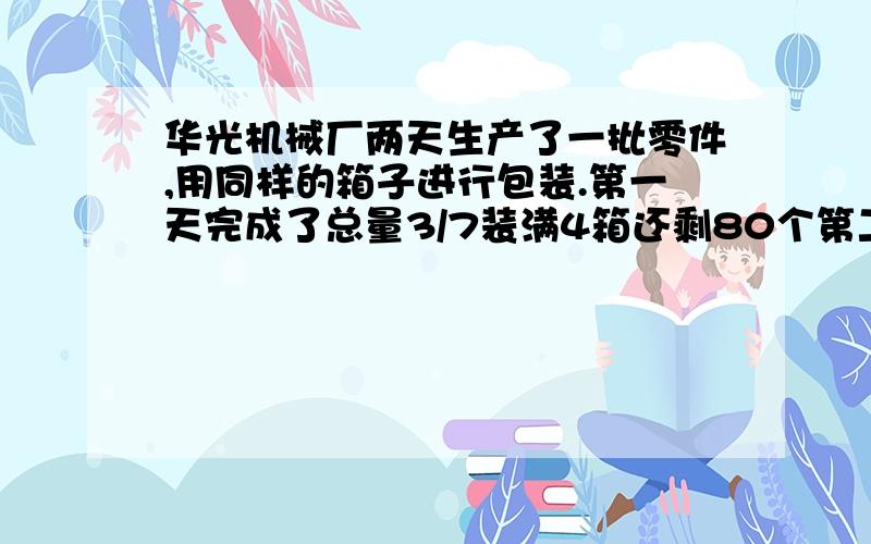 华光机械厂两天生产了一批零件,用同样的箱子进行包装.第一天完成了总量3/7装满4箱还剩80个第二天生产的连同第一天装剩的,正好又装满6箱,这批零件共有多少个?