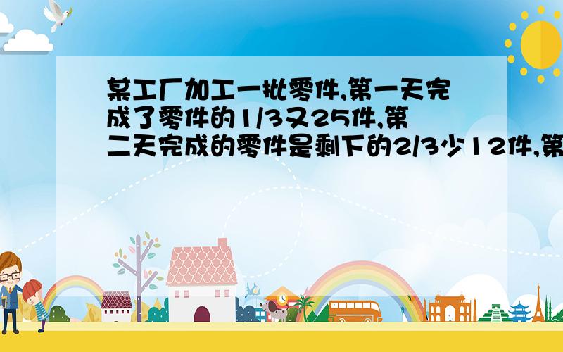 某工厂加工一批零件,第一天完成了零件的1/3又25件,第二天完成的零件是剩下的2/3少12件,第三天完成了剩下的64件,求零件总数.