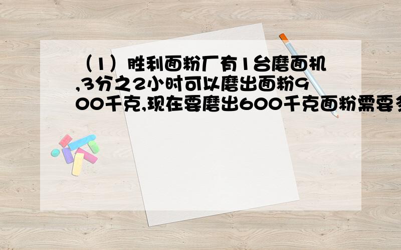 （1）胜利面粉厂有1台磨面机,3分之2小时可以磨出面粉900千克,现在要磨出600千克面粉需要多少小时?（2）胜利面粉厂有1台磨面机,1小时可以磨出面粉900千克,3分之2小时可以磨出多少千克面粉?