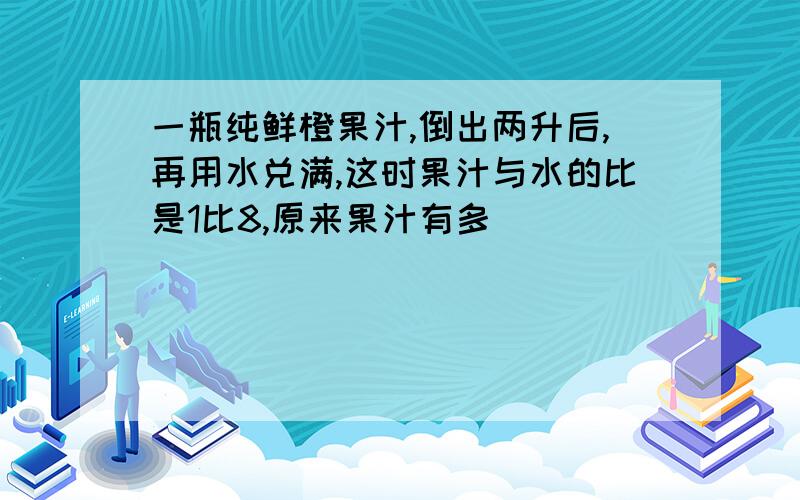 一瓶纯鲜橙果汁,倒出两升后,再用水兑满,这时果汁与水的比是1比8,原来果汁有多