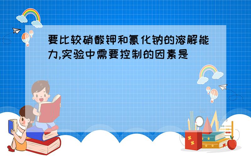 要比较硝酸钾和氯化钠的溶解能力,实验中需要控制的因素是