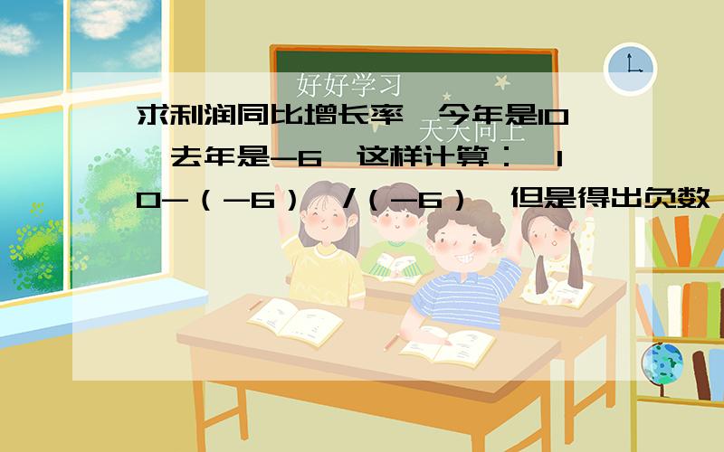 求利润同比增长率,今年是10,去年是-6,这样计算：【10-（-6）】/（-6）,但是得出负数,这不合理呀!如果除以6,那不就默认去年利润是6了吗?但其实是-6呀,这应该怎么算?