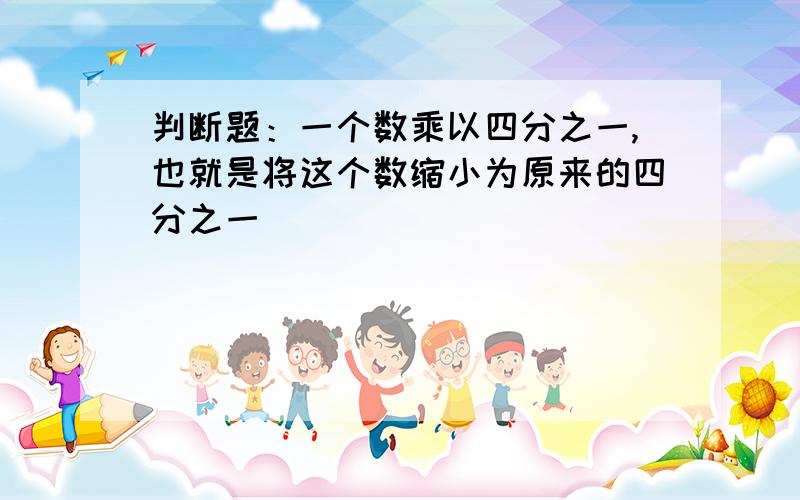 判断题：一个数乘以四分之一,也就是将这个数缩小为原来的四分之一