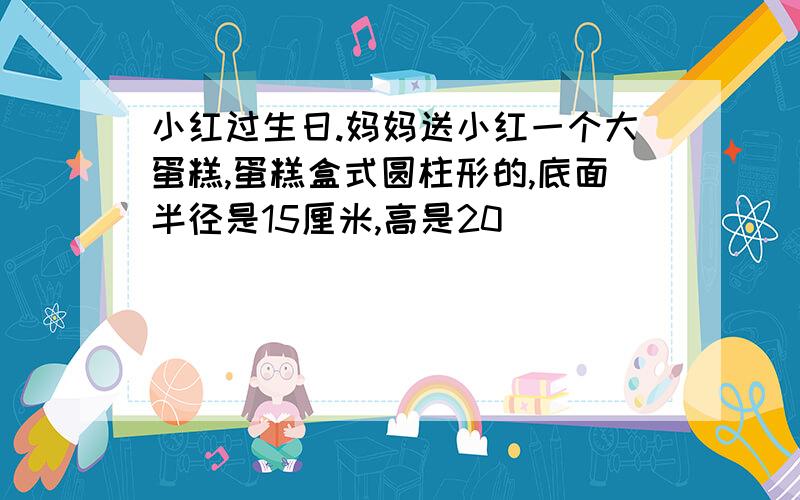 小红过生日.妈妈送小红一个大蛋糕,蛋糕盒式圆柱形的,底面半径是15厘米,高是20