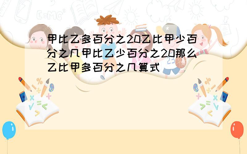 甲比乙多百分之20乙比甲少百分之几甲比乙少百分之20那么乙比甲多百分之几算式