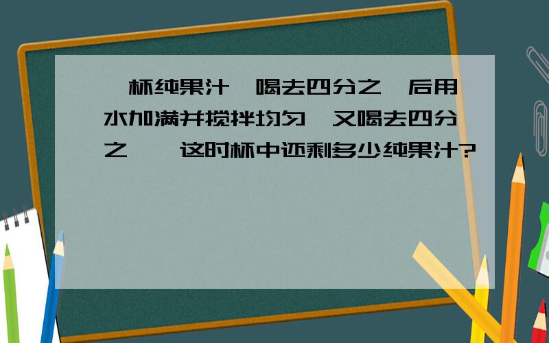 一杯纯果汁,喝去四分之一后用水加满并搅拌均匀,又喝去四分之一,这时杯中还剩多少纯果汁?