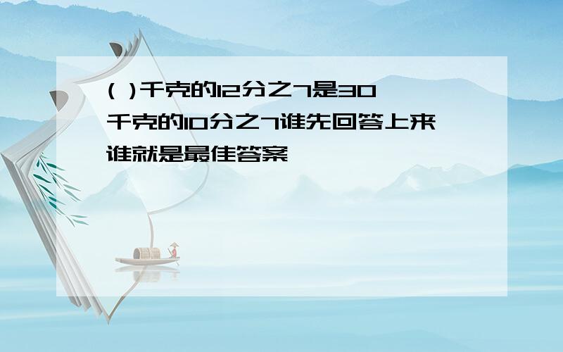 ( )千克的12分之7是30千克的10分之7谁先回答上来谁就是最佳答案