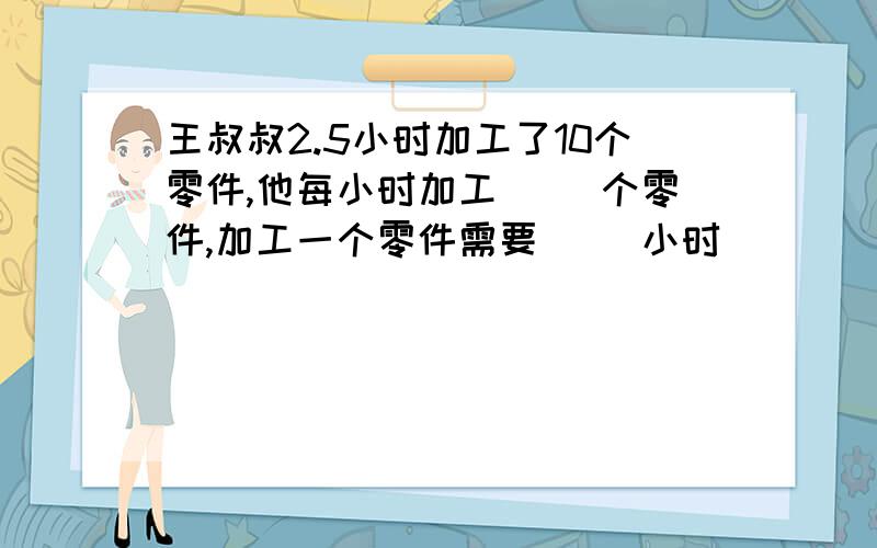 王叔叔2.5小时加工了10个零件,他每小时加工（ ）个零件,加工一个零件需要（ ）小时