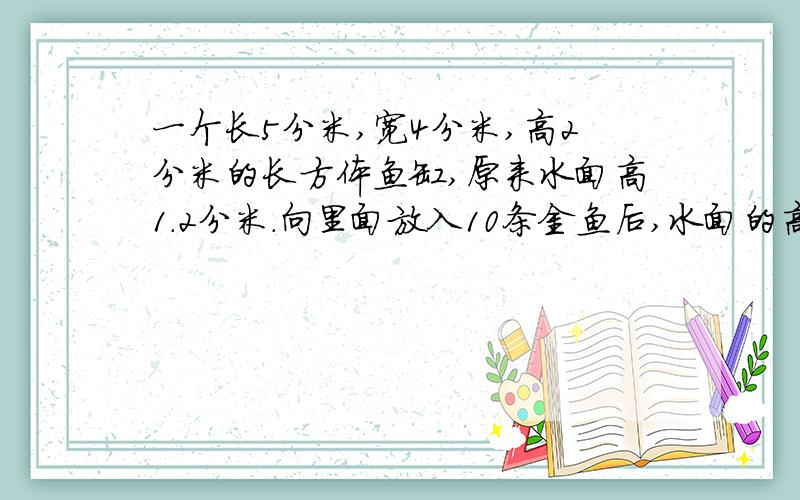 一个长5分米,宽4分米,高2分米的长方体鱼缸,原来水面高1.2分米.向里面放入10条金鱼后,水面的高度是1.这10金鱼占据多大的空间?