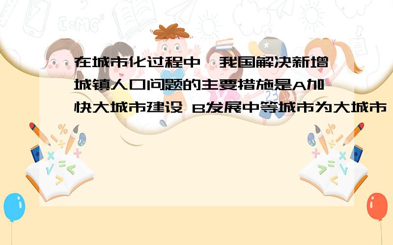 在城市化过程中,我国解决新增城镇人口问题的主要措施是A加快大城市建设 B发展中等城市为大城市 C增加大中城市旅游业岗位D建设新型乡镇,就地转化