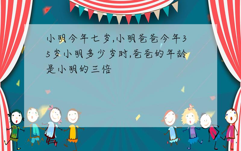 小明今年七岁,小明爸爸今年35岁小明多少岁时,爸爸的年龄是小明的三倍