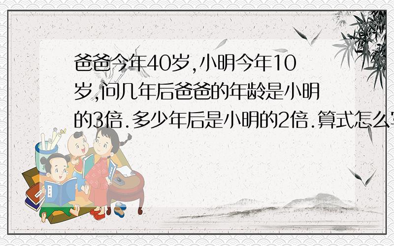 爸爸今年40岁,小明今年10岁,问几年后爸爸的年龄是小明的3倍.多少年后是小明的2倍.算式怎么写大神们帮小明今年10岁,问几年后爸爸的年龄是小明的3倍.多少年后是小明的2倍.算式怎么写