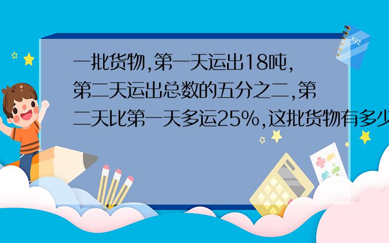 一批货物,第一天运出18吨,第二天运出总数的五分之二,第二天比第一天多运25％,这批货物有多少吨