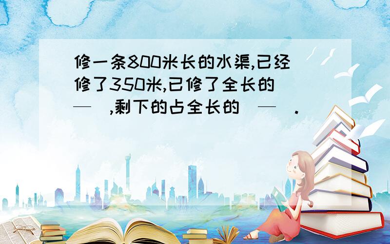 修一条800米长的水渠,已经修了350米,已修了全长的（—）,剩下的占全长的（—）.