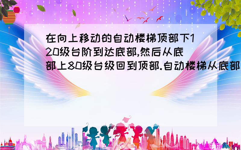 在向上移动的自动楼梯顶部下120级台阶到达底部,然后从底部上80级台级回到顶部.自动楼梯从底部顶部的台阶数不便,假设包包单位时间内下的台阶数是 她的台阶数的1.5倍,该自动扶梯从底部到