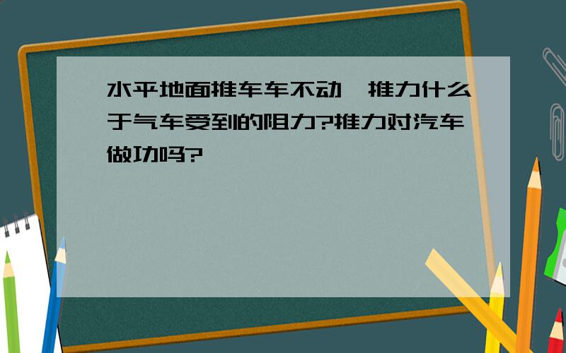 水平地面推车车不动,推力什么于气车受到的阻力?推力对汽车做功吗?