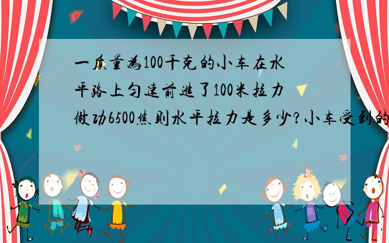 一质量为100千克的小车在水平路上匀速前进了100米拉力做功6500焦则水平拉力是多少?小车受到的摩擦力为多少?