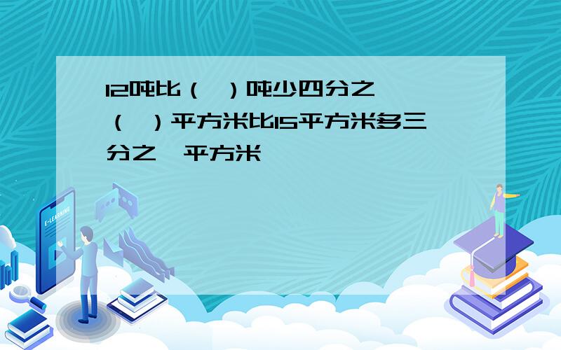 12吨比（ ）吨少四分之一,（ ）平方米比15平方米多三分之一平方米