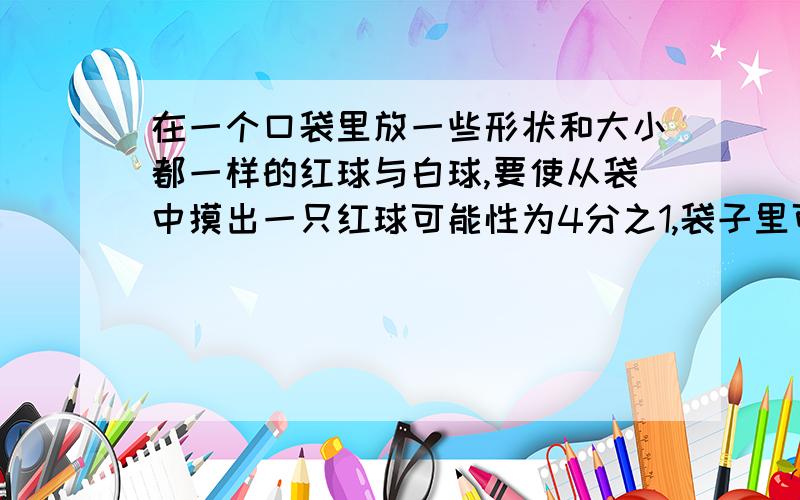 在一个口袋里放一些形状和大小都一样的红球与白球,要使从袋中摸出一只红球可能性为4分之1,袋子里可以放几个球?红球和白球各放几个?【有例子的要一排一排列下来】【不要什么3n什么的,