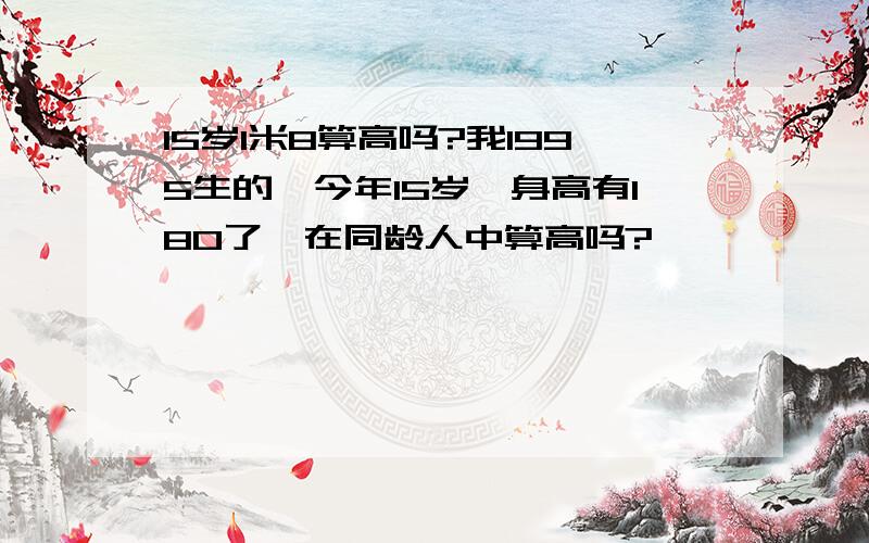 15岁1米8算高吗?我1995生的,今年15岁,身高有180了,在同龄人中算高吗?