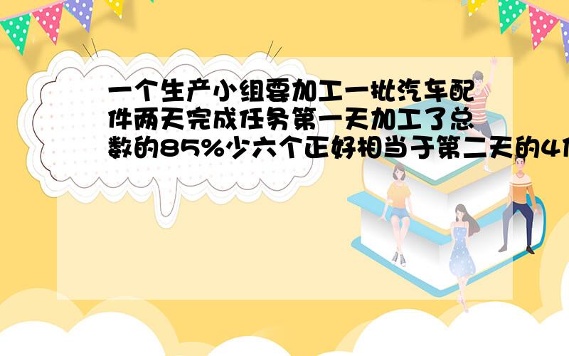 一个生产小组要加工一批汽车配件两天完成任务第一天加工了总数的85%少六个正好相当于第二天的4倍共有多少请说的详细点）